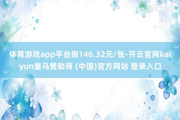 体育游戏app平台报146.32元/张-开云官网kaiyun皇马赞助商 (中国)官方网站 登录入口