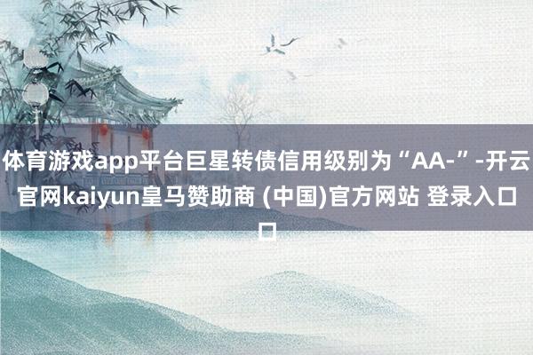 体育游戏app平台巨星转债信用级别为“AA-”-开云官网kaiyun皇马赞助商 (中国)官方网站 登录入口