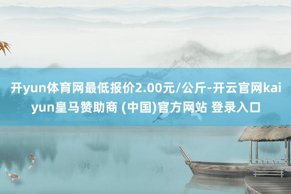 开yun体育网最低报价2.00元/公斤-开云官网kaiyun皇马赞助商 (中国)官方网站 登录入口