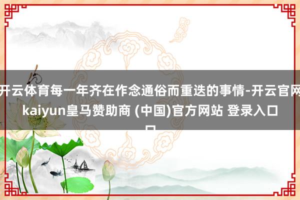 开云体育每一年齐在作念通俗而重迭的事情-开云官网kaiyun皇马赞助商 (中国)官方网站 登录入口