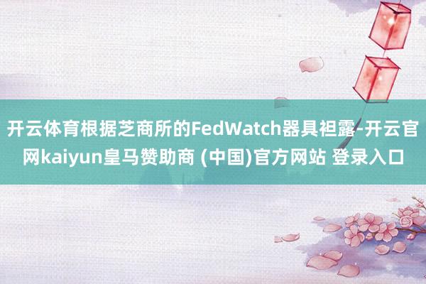 开云体育根据芝商所的FedWatch器具袒露-开云官网kaiyun皇马赞助商 (中国)官方网站 登录入口