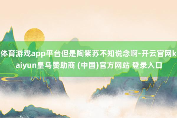 体育游戏app平台但是陶紫苏不知说念啊-开云官网kaiyun