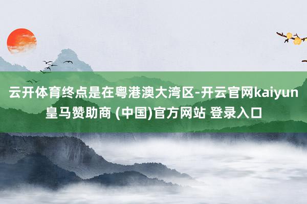 云开体育终点是在粤港澳大湾区-开云官网kaiyun皇马赞助商