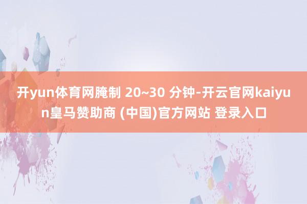 开yun体育网腌制 20~30 分钟-开云官网kaiyun皇马赞助商 (中国)官方网站 登录入口