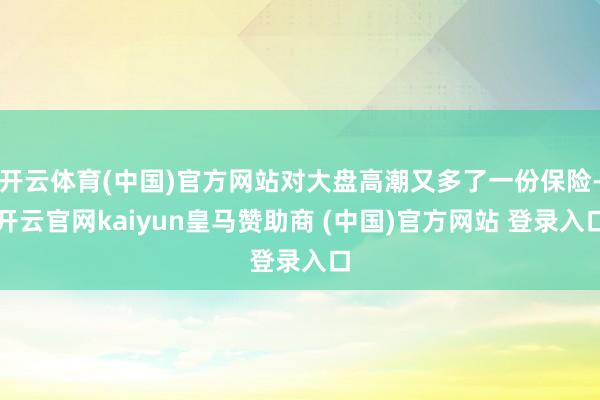 开云体育(中国)官方网站对大盘高潮又多了一份保险-开云官网kaiyun皇马赞助商 (中国)官方网站 登录入口