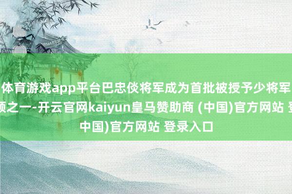 体育游戏app平台巴忠倓将军成为首批被授予少将军衔的将领之一-开云官网kaiyun皇马赞助商 (中国)官方网站 登录入口