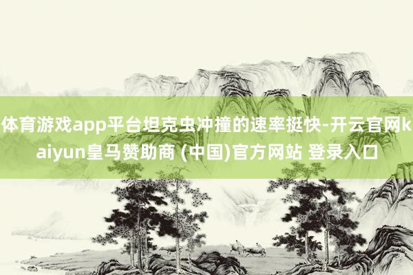 体育游戏app平台坦克虫冲撞的速率挺快-开云官网kaiyun皇马赞助商 (中国)官方网站 登录入口