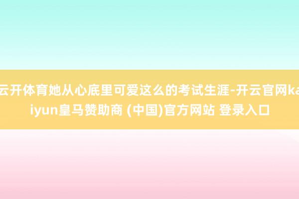云开体育她从心底里可爱这么的考试生涯-开云官网kaiyun皇马赞助商 (中国)官方网站 登录入口