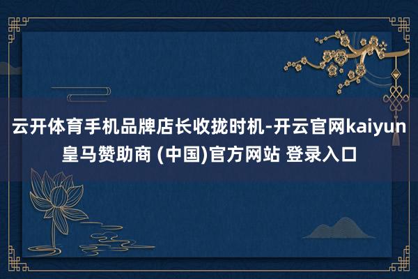 云开体育手机品牌店长收拢时机-开云官网kaiyun皇马赞助商 (中国)官方网站 登录入口