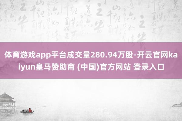 体育游戏app平台成交量280.94万股-开云官网kaiyun皇马赞助商 (中国)官方网站 登录入口