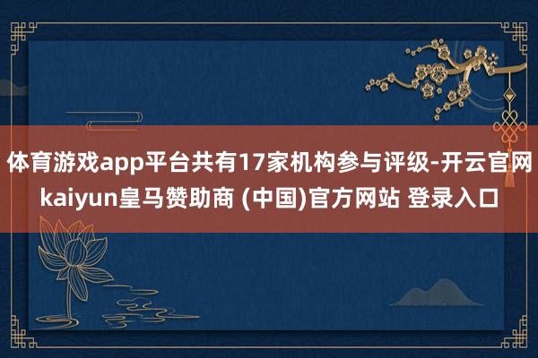 体育游戏app平台共有17家机构参与评级-开云官网kaiyun皇马赞助商 (中国)官方网站 登录入口