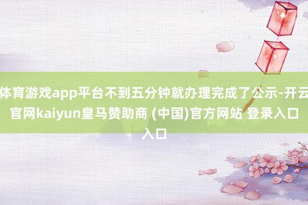 体育游戏app平台不到五分钟就办理完成了公示-开云官网kaiyun皇马赞助商 (中国)官方网站 登录入口