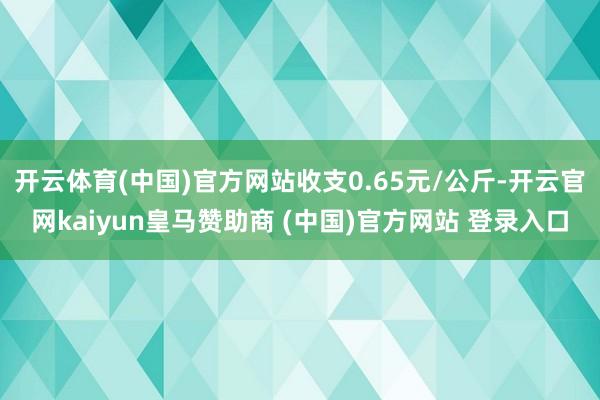开云体育(中国)官方网站收支0.65元/公斤-开云官网kaiyun皇马赞助商 (中国)官方网站 登录入口