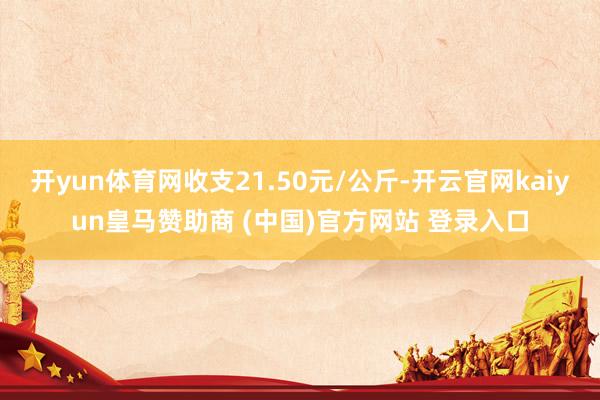 开yun体育网收支21.50元/公斤-开云官网kaiyun皇马赞助商 (中国)官方网站 登录入口