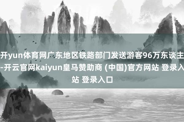 开yun体育网广东地区铁路部门发送游客96万东谈主次-开云官网kaiyun皇马赞助商 (中国)官方网站 登录入口