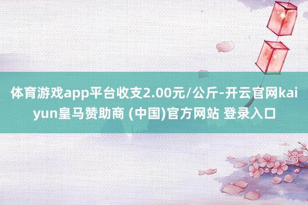 体育游戏app平台收支2.00元/公斤-开云官网kaiyun