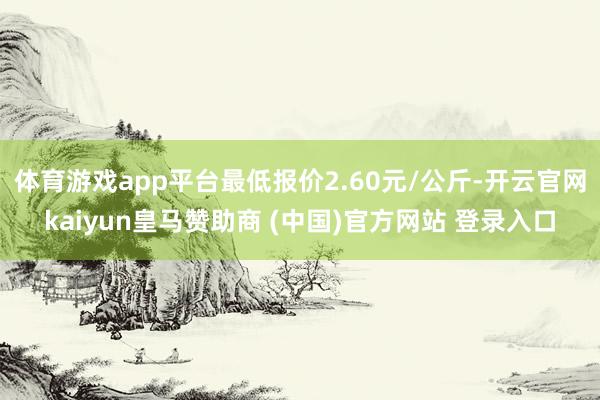 体育游戏app平台最低报价2.60元/公斤-开云官网kaiyun皇马赞助商 (中国)官方网站 登录入口