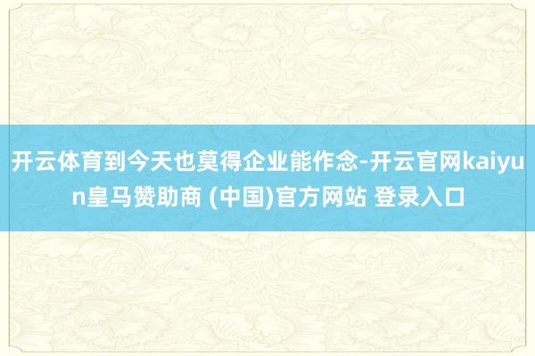 开云体育到今天也莫得企业能作念-开云官网kaiyun皇马赞助