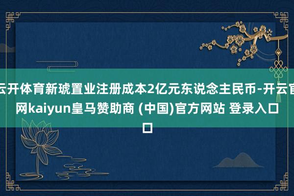 云开体育新琥置业注册成本2亿元东说念主民币-开云官网kaiyun皇马赞助商 (中国)官方网站 登录入口