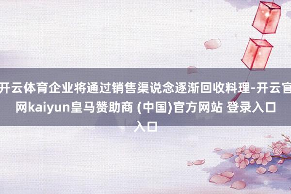 开云体育企业将通过销售渠说念逐渐回收料理-开云官网kaiyun皇马赞助商 (中国)官方网站 登录入口