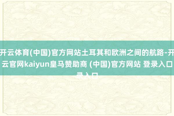 开云体育(中国)官方网站土耳其和欧洲之间的航路-开云官网kaiyun皇马赞助商 (中国)官方网站 登录入口