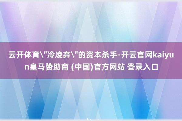 云开体育＂冷凌弃＂的资本杀手-开云官网kaiyun皇马赞助商