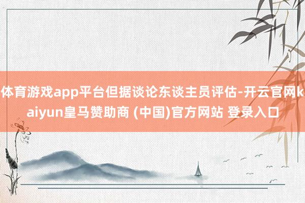 体育游戏app平台但据谈论东谈主员评估-开云官网kaiyun皇马赞助商 (中国)官方网站 登录入口