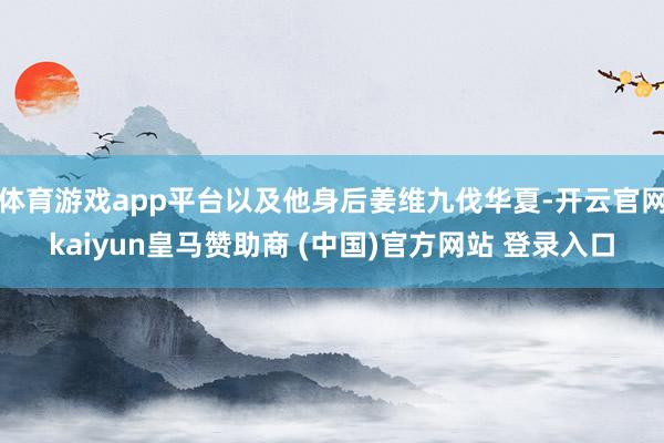体育游戏app平台以及他身后姜维九伐华夏-开云官网kaiyu