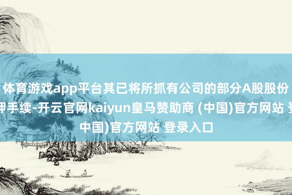 体育游戏app平台其已将所抓有公司的部分A股股份办理质押手续