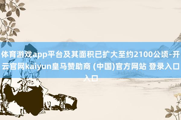 体育游戏app平台及其面积已扩大至约2100公顷-开云官网kaiyun皇马赞助商 (中国)官方网站 登录入口