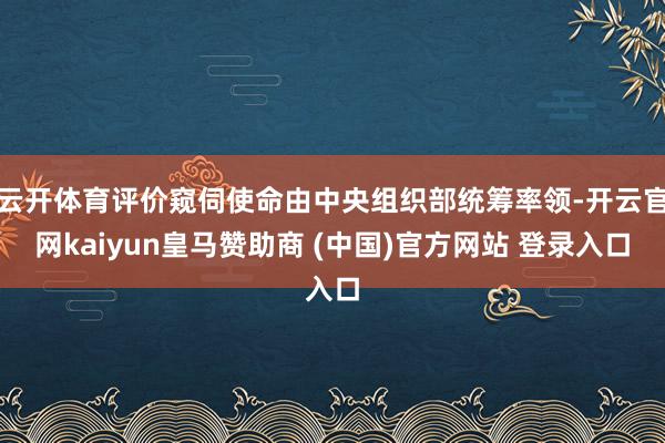 云开体育评价窥伺使命由中央组织部统筹率领-开云官网kaiyu