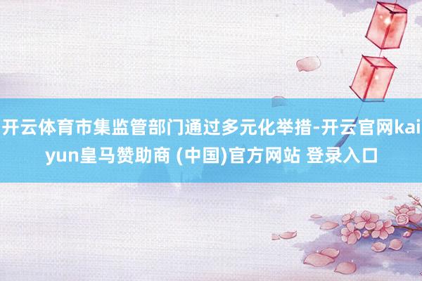 开云体育市集监管部门通过多元化举措-开云官网kaiyun皇马