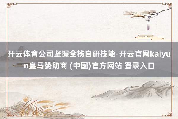 开云体育　　公司坚握全栈自研技能-开云官网kaiyun皇马赞