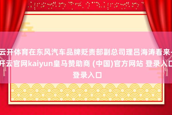云开体育在东风汽车品牌贬责部副总司理吕海涛看来-开云官网kaiyun皇马赞助商 (中国)官方网站 登录入口