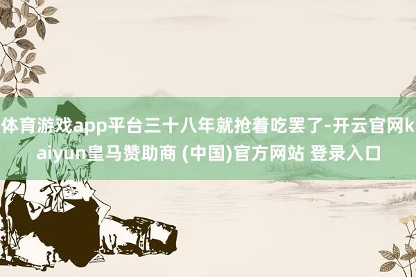 体育游戏app平台三十八年就抢着吃罢了-开云官网kaiyun皇马赞助商 (中国)官方网站 登录入口