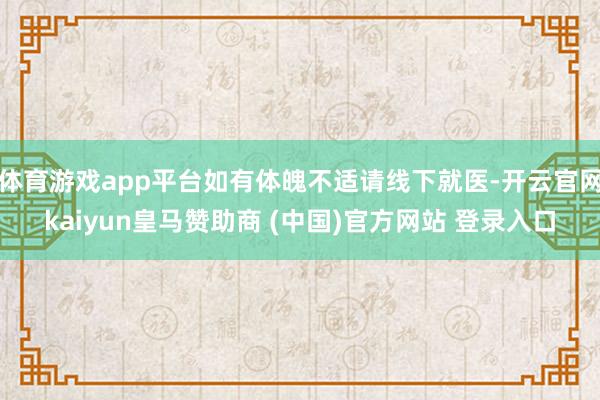 体育游戏app平台如有体魄不适请线下就医-开云官网kaiyun皇马赞助商 (中国)官方网站 登录入口