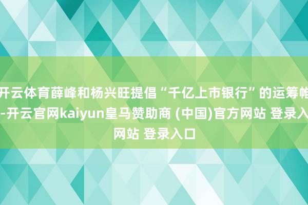 开云体育薛峰和杨兴旺提倡“千亿上市银行”的运筹帷幄-开云官网