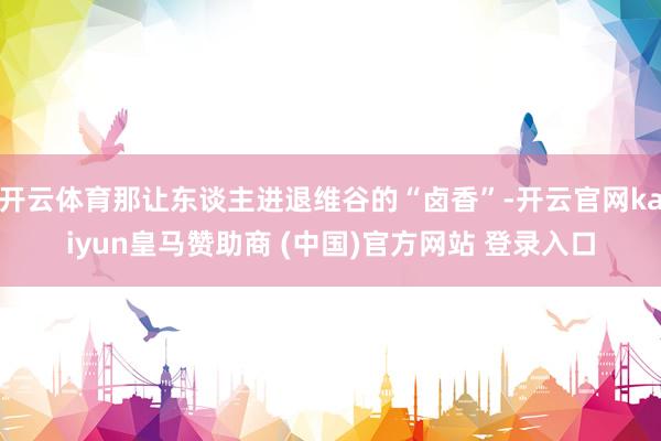 开云体育那让东谈主进退维谷的“卤香”-开云官网kaiyun皇马赞助商 (中国)官方网站 登录入口