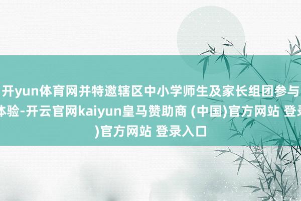开yun体育网并特邀辖区中小学师生及家长组团参与深度体验-开云官网kaiyun皇马赞助商 (中国)官方网站 登录入口