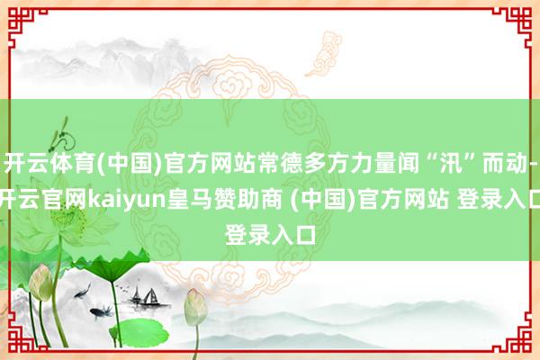 开云体育(中国)官方网站常德多方力量闻“汛”而动-开云官网k
