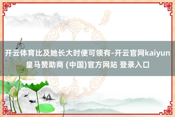 开云体育比及她长大时便可领有-开云官网kaiyun皇马赞助商 (中国)官方网站 登录入口