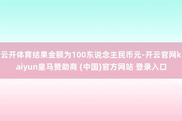 云开体育结果金额为100东说念主民币元-开云官网kaiyun皇马赞助商 (中国)官方网站 登录入口
