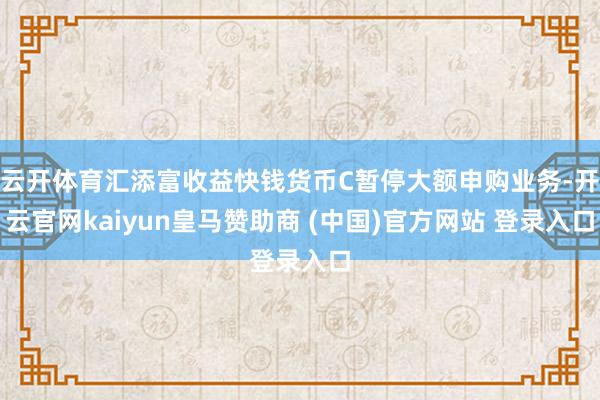 云开体育汇添富收益快钱货币C暂停大额申购业务-开云官网kaiyun皇马赞助商 (中国)官方网站 登录入口