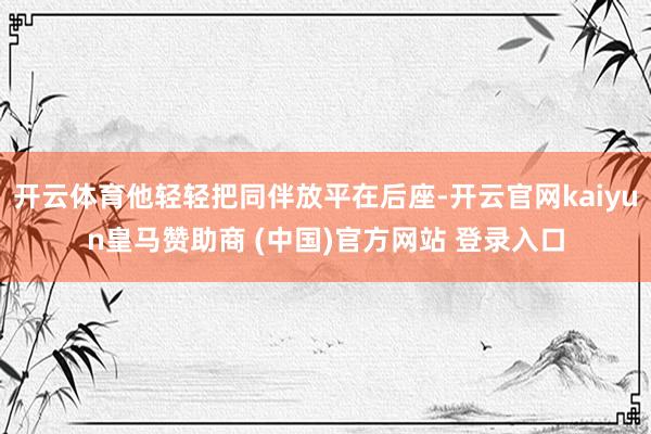 开云体育他轻轻把同伴放平在后座-开云官网kaiyun皇马赞助