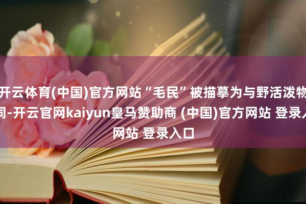 开云体育(中国)官方网站“毛民”被描摹为与野活泼物相同-开云官网kaiyun皇马赞助商 (中国)官方网站 登录入口