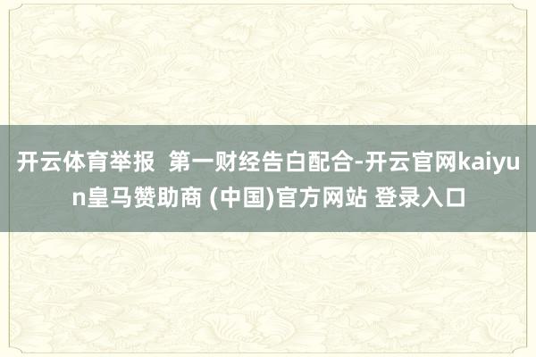 开云体育举报  第一财经告白配合-开云官网kaiyun皇马赞