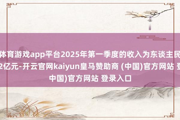 体育游戏app平台2025年第一季度的收入为东谈主民币100.2亿元-开云官网kaiyun皇马赞助商 (中国)官方网站 登录入口