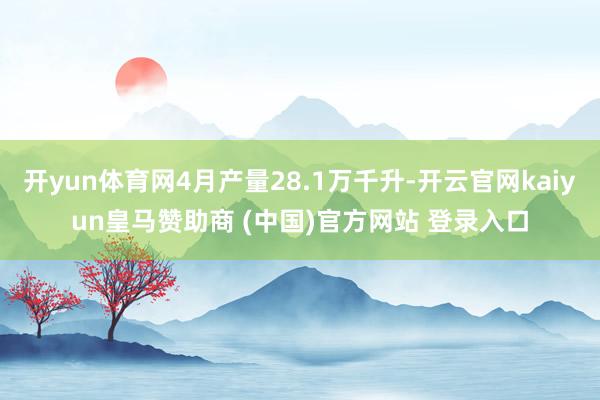 开yun体育网4月产量28.1万千升-开云官网kaiyun皇马赞助商 (中国)官方网站 登录入口