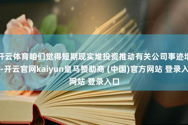 开云体育咱们觉得短期现实堆投资推动有关公司事迹增长-开云官网kaiyun皇马赞助商 (中国)官方网站 登录入口
