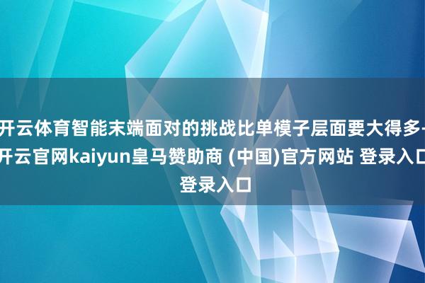 开云体育智能末端面对的挑战比单模子层面要大得多-开云官网kaiyun皇马赞助商 (中国)官方网站 登录入口